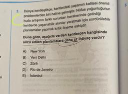 7
si
3.
Dünya kentleştikçe, kentlerdeki yaşamın kalitesi önemli
problemlerden biri haline gelmiştir. Nüfus yoğunluğunun
hızla artışının farklı sorunları beraberinde getirdiği
kentlerde yaşanabilir alanlar yaratmak için sürdürülebilir
planlamalar yapmak kritik öneme sahiptir.
Buna göre, aşağıda verilen kentlerden hangisinde
sözü edilen planlamalara daha az ihtiyaç vardır?
A) New York
B) Yeni Delhi
C) Zürih
D) Rio de Janeiro
E) İstanbul
av absthall
5.