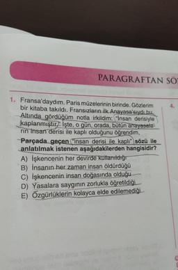 PARAGRAFTAN SÖZ
1. Fransa'daydım. Paris müzelerinin birinde. Gözlerim
bir kitaba takıldı. Fransızların ilk Anayasa'sıydı bu.
Altında gördüğüm notla irkildim: "İnsan derisiyle
kaplanmıştır İşte, o gün, orada, bütün anayasala-
rin Insan derisi ile kaplı olduğunu öğrendim,
Parçada geçen ("insan derisi ile kaplı" sözü ile
anlatılmak istenen aşağıdakilerden hangisidir?
A) İşkencenin her devirde kullanıldığı
B) İnsanın her zaman insan öldürdüğü
C) İşkencenin insan doğasında olduğu TO
D) Yasalara saygının zorlukla öğretildiği
E) Özgürlüklerin kolayca elde edilemediği
4.
8