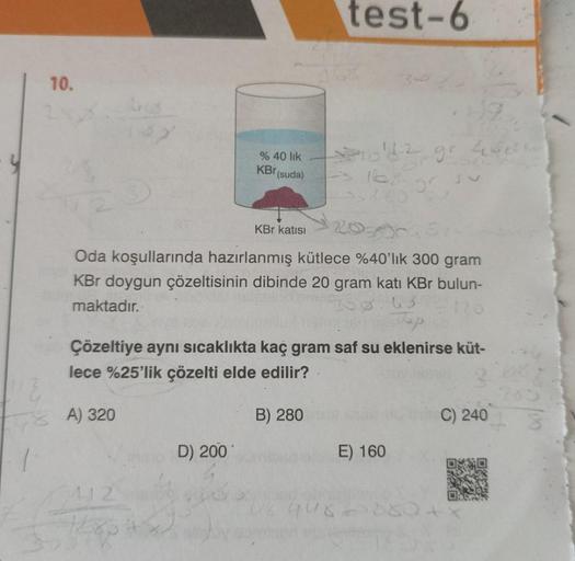 10.
48 A) 320
2412
Hoap
% 40 lik
KBr (suda)
D) 200
KBr katısı
Oda koşullarında hazırlanmış kütlece %40'lık 300 gram
KBr doygun çözeltisinin dibinde 20 gram katı KBr bulun-
maktadır.
10.63
stap
Çözeltiye aynı sıcaklıkta kaç gram saf su eklenirse küt-
lece %