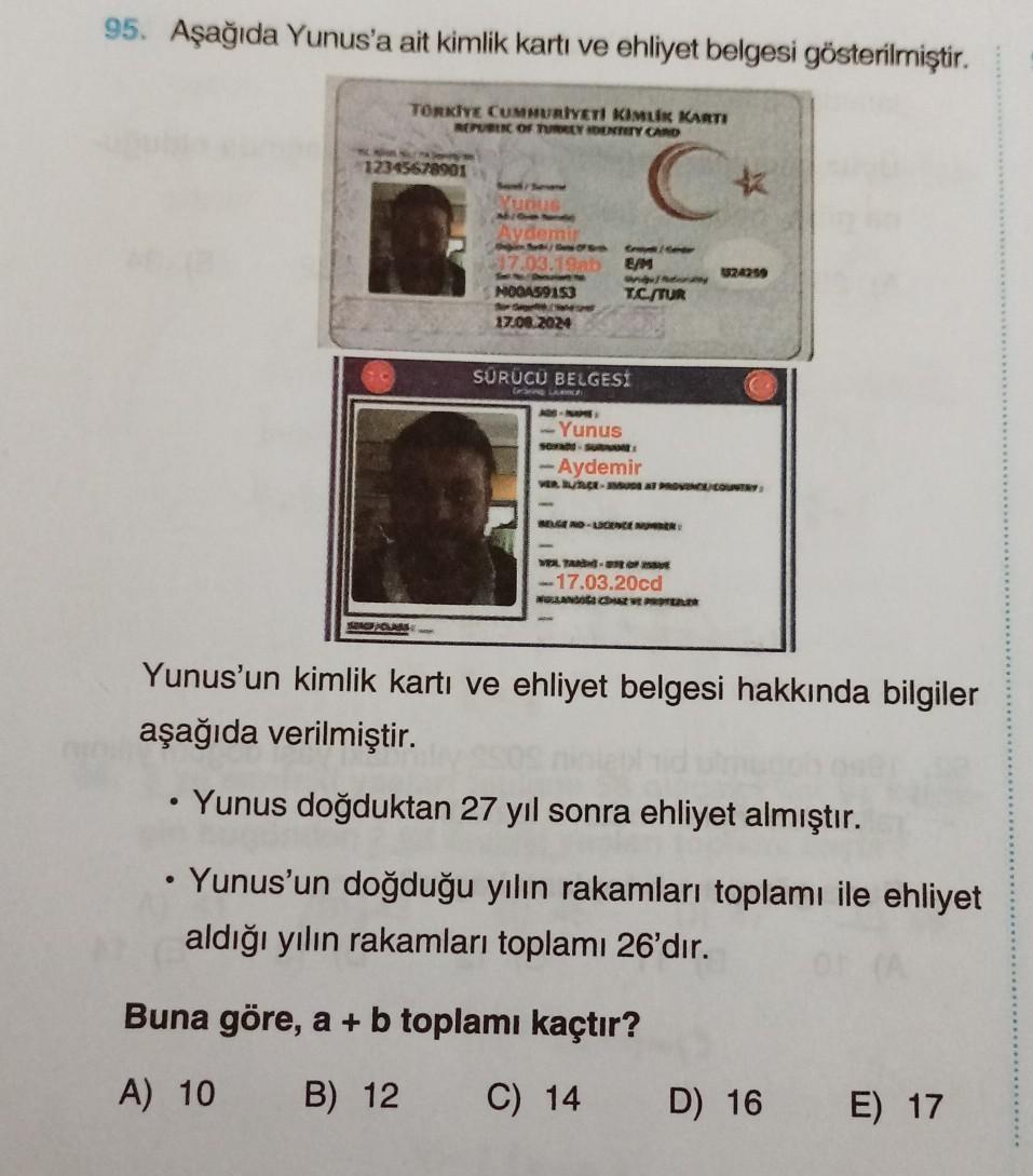 95. Aşağıda Yunus'a ait kimlik kartı ve ehliyet belgesi gösterilmiştir.
TORKİYE CUMHURIYETI KIMLIK KARTI
REPUBLIC OF TURKEY IDENTITY CARD
C
12345678901
Yunu
Aydemir
17.03.19ab E/M
M00A59153
17.08.2024
EDW
angefany
T.C./TUR
SÜRÜCÜ BELGESİ
Gerbring Lunch
-Yu