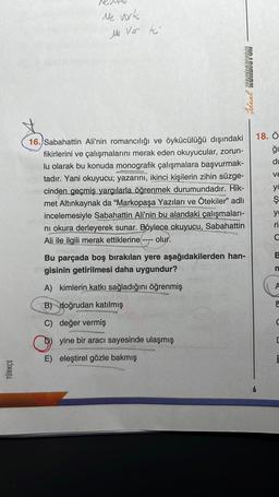 TÜRKÇE
Ne vork
Me Ver to
(1) Sal
16. Sabahattin Ali'nin romancılığı ve öykücülüğü dışındaki
fikirlerini ve çalışmalarını merak eden okuyucular, zorun-
lu olarak bu konuda monografik çalışmalara başvurmak-
tadır. Yani okuyucu; yazarını, ikinci kişilerin zihin süzge-
cinden geçmiş yargılarla öğrenmek durumundadır. Hik-
met Altınkaynak da "Markopaşa Yazıları ve Ötekiler" adlı
incelemesiyle Sabahattin Ali'nin bu alandaki çalışmaları-
ni okura derleyerek sunar. Böylece okuyucu, Sabahattin
Ali ile ilgili merak ettiklerine
olur.
====
Bu parçada boş bırakılan yere aşağıdakilerden han-
gisinin getirilmesi daha uygundur?
A) kimlerin katkı sağladığını öğrenmiş
B) doğrudan katılmış
ONTH
C) değer vermiş
yine bir aracı sayesinde ulaşmış
E) eleştirel gözle bakmış
Ideal KONDISYON
meplay
:05 V
18. Ö
du
VE
ya
Ş
yo
ri
B
n
A
E
C