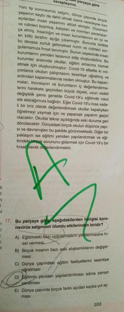 B
E
V
1
M
cevaplayınız.
Yeni tip koronavirüs salgını, dünya çapında birçok
yaşamın kaybı da dahil olmak üzere neredeyse tüm
açılardan insan yaşamını altüst etmiştir. Düzenleri
ve rutinleri bozmuş, kalıpları ve normları parampar-
ça etmiş, insanlığın ve insan kurumlarının en iyi ve
en kötü tarafını açığa çıkarmıştır. Bununla birlikte
bu devasa zorluk geleneksel norm ve rutinleri sor-
gulamamıza fırsat tanımıştır. Bunun sayesinde insan
kurumlarını yeniden tasavvur edip oluşturabiliriz. Bu
kurumlar arasında okullar, eğitim amacına hizmet
etmek için oluşturulmuştur. Covid-19 elbette ki mil-
yonlarca okulun çalışmasını kesintiye uğratmış ve
ardından kapanmalarına neden olmuştur. Bu kapan-
malar, inovasyon ve kurumların iç değerlendirme-
lerini harekete geçirirken büyük ölçekli, uzun vadeli
değişiklik şansı genelde Covid-19'u eğitimde nasıl
ele alacağımıza bağlıdır. Eğer Covid-19'u kısa vade-
li bir kriz olarak değerlendirirsek okullar kapalıyken
öğretmeyi yaymak için ne yaparsak yapalım geçici
olacaktır. Okullar tekrar açıldığında eski duruma geri
dönülecektir. Dünyadaki birçok okulun düşünce yapı-
si ve davranışları bu şekilde görünmektedir. Diğer bir
yaklaşım ise eğitimi yeniden yapılandırmak ve eği-
timdeki birçok sorununu gidermek için Covid-19'u bir
fırsat olarak değerlendirmektir.
C
3
✓
parçaya göre
H
17. Bu parçaya göre, aşağıdakilerden hangisi koro-
navirüs salgınının olumlu etkilerinden biridir?
D
A) Eğitimdeki bazı uygulamaların yenilenmesine fir-
sat vermesi
B) Birçok insanın bazı eski alışkanlıklarını değiştir-
mesi
C) Dünya çapındaki eğitim faaliyetlerini kesintiye
uğratması
D) Eğitimin yeniden yapılandırılması adına zaman
yaratması
E) Dünya çapında birçok farklı açıdan kayba yol aç
ması
203