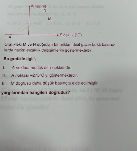 48 gram CV(hacim)
N
M
-Sıcaklık (°C)
A
Grafikteki M ve N doğruları bir miktar ideal gazın farklı basınç-
larda hacim-sıcaklık değişimlerini göstermektedir.
Bu grafikle ilgili,
1.
A noktası mutlak sifir noktasıdır.
JI.
A noktas: -273°C yi göstermektedir.
II