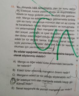 19. Bu, dünyada hâlâ tartışılmakta olan bir konu aslin-
da, Edebiyat, kısaca yazarın duygu ve düşüncelerini
estetik bir kaygı güderek yazılı ve sözlü dile getirme-
sidir. Manga ise estetik bir kaygı gütmemekle birlikte
-çok azı hariç- okuyucuya mümkün olan en az cümle B
ile karakterlerin duygu düşüncelerini ve konuşmala- E
rını aktarmaktadır. Bazı mangalar konuları bakımın- N
dan sosyal, psikolojik ve içsel duyguları işleyişlerin- i
den dolayı edebî değeri olduğu düşünülse de manga M
edebî bir tür değildir bence. Edebiyat, sanat kaygı-
sıyla yazılırken/mangalar daha çok belli bir kesimin H
okuması için yazılmaktadır çünkü.
O
Bu sözler aşağıdaki sorulardan hangisine karşılık
olarak söylenmiş olabilir?
A) Manga ve diğer edebî türler arasındaki benzerlik-
ler nelerdir?
arasında
manganın önemi nedir?
C) Manganin edebî bir tür olduğu söylenebilir mi?
Bir edebiyat türü olan mangada estetik kaygı gü-
dülmeli midir?
I
E) Sanat kaygısıyla da yazılan mangalar var mıdır?
B) Edebî türler ara
C
M