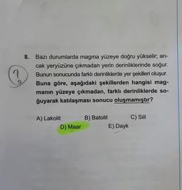 ?
8. Bazı durumlarda magma yüzeye doğru yükselir; an-
cak yeryüzüne çıkmadan yerin derinliklerinde soğur.
Bunun sonucunda farklı derinliklerde yer şekilleri oluşur.
Buna göre, aşağıdaki şekillerden hangisi mag-
manın yüzeye çıkmadan, farklı derinliklerde so-
ğuyarak katılaşması sonucu oluşmamıştır?
A) Lakolit
D) Maar
B) Batolit
E) Dayk
C) Sill