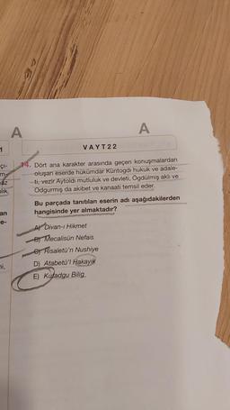 1
ÇI-
m-
az
nlık
an
e-
ni,
A
VAYT22
A
LITA
14. Dört ana karakter arasında geçen konuşmalardan
oluşan eserde hükümdar Küntogdi hukuk ve adale-
ti, vezir Aytoldı mutluluk ve devleti, Ögdülmiş aklı ve
Odgurmış da akibet ve kanaati temsil eder.
A) Divan-ı Hikmet
B Mecalisün Nefais
e Risaletü'n Nushiye
D) Atabetü'l Hakayık
E) Kutadgu Bilig
Bu parçada tanıtılan eserin adı aşağıdakilerden
hangisinde yer almaktadır?