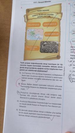 3.
TYT/ Sosyal Bilimler
TARİH DERGİSİ
DÜNYA ÜLKELERİ SAVAŞA
HAZIRLANIYOR!
MİLLİYETÇİLİK SÖMÜF GECİLİK
SİLAHLANMA
YARIŞI
BLOKLAŞMALAR
Tarih projesi doğrultusunda dergi hazırlayan bir öğ-
rencinin kapak kısmındaki manşetler dikkate alındı-
ğında dergi içeriğinde aşağıda verilen bilgilerden han-
gisinin yer alabileceği söylenemez?
A) 5-6 Temmuz 1914 de Alman Imparatoru ve Başbakanı
Berlin'deki Avusturya elçisine Sırbistan'a saldırmaları
halinde beraber mücadele edeceklerine dair söz ver-
miştir.
B) Rusya, Balkan ülkeleri üzerindeki nüfuzunu arttırarak
hammadde ihtiyacını bu ülkelerden karşılamaya çalış-
mıştır.
Prusya'nın öncülüğünde Alman milli birliğinin sağ-
Planması XIX. yüzyılın önemli Alman devlet adamı
Bismarck'ın çabalarıyla olmuştur.
D) Avusturya-Macaristan Imparatorluğu'nun karşısındaki
en büyük tehdit Rusya ve Rusya'nın Pan-Slavizm po-
litikasıdır.
E) Ilk denizaltı olarak bilinen Alman U-Botları yine tarihte
bir ilk olarak zeplinlerin hava bombardımanı için hazır-
lanması Alman ordusunu güçlendirmiştir.
Palme Yayınevi
4.
G
Ro
ay
Av
Avr
geli
Avr
Berna
pa'da
dakig
Yukar
den h
A Ar
BY Ke
şar
C) De:
D Bur
Mer
aldı