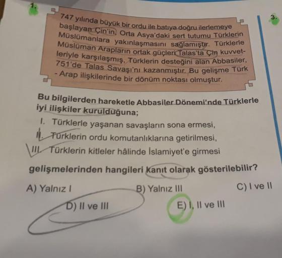 1.
747 yılında büyük bir ordu ile batıya doğru ilerlemeye
başlayan Çin'in, Orta Asya'daki sert tutumu Türklerin
Müslümanlara yakınlaşmasını sağlamıştır. Türklerle
Müslüman Arapların ortak güçleri Talas'ta Çin kuvvet-
leriyle karşılaşmış, Türklerin desteğin