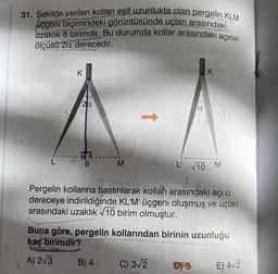 the
31. Şekilde verilen kolları eşit uzunlukta olan pergelin KLM
uçgeni biçimindeki görüntüsünde uçları arasındaki
uzaklık 6 birimdir. Bu durumda kollar arasındaki
ölçüsü 2a derecedir.
Müd ns ninhslemüx
sub-isnib K
Hivyoan
13 (3
K
20
RA
M
B) 4
a
L' √10
C) 3√2
açının
Pergelin kollarına bastırılarak kolları arasındaki açı a
dereceye indirildiğinde KL'M' üçgeni oluşmuş ve uçları
arasındaki uzaklık √10 birim olmuştur.
D) 5
2√√2
Buna göre, pergelin kollarından birinin uzunluğu
kaç birimdir?
A) 2√3
M'
E) 4√2