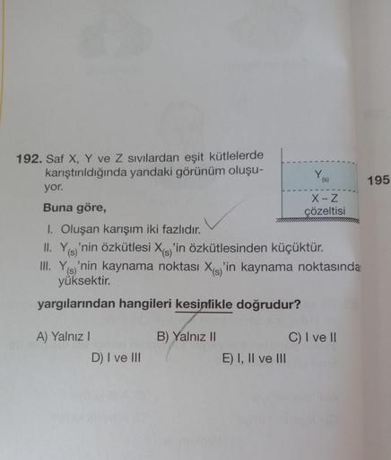 192. Saf X, Y ve Z sivilardan eşit kütlelerde
karıştırıldığında yandaki görünüm oluşu-
yor.
Buna göre,
1. Oluşan karışım iki fazlıdır.
II. Y(s)'nin özkütlesi X(s)'in özkütlesinden küçüktür.
III. Y(s)'nin kaynama noktası X'in kaynama noktasında
yüksektir.
y