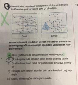 14 Katı maddeler, taneciklerinin bağlanma türüne ve dizilişleri-
nin düzenli olup olmamasına göre gruplandırılır.
X
9
808
a
1
T To
D
o
O
86
%o
O
O
Grafit
Co
95
O
O
O
Elmas
Yukarıda tanecik modelleri verilen ve karbon atomların-
dan oluşan grafit ve elmas için aşağıdaki yargılardan han-
gisi yanlıştır?
A) Hem grafit hem de elmas moleküler kristal yapılıdır.
B) Oda koşullarında elmasın belirli erime sıcaklığı vardır.
C) Grafitin tanecikleri belirli bir geometride bir araya gelmiş-
tir.
D) Elmaşta tüm karbon atomları dört tane kovalent bağ yap-
mıştır.
E) Grafit, elmasa göre daha yumuşaktır.
16