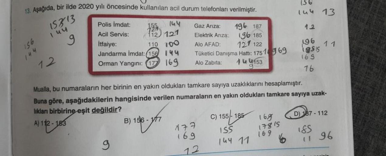 13. Aşağıda, bir ilde 2020 yılı öncesinde kullanılan acil durum telefonları verilmiştir.
15313
155
144
Gaz Ariza:
127
196 187
112) 121
Elektrik Ariza:
196 185
İtfaiye:
Alo AFAD:
110 100
Jandarma İmdat: 156 144
121 122
Tüketici Danışma Hattı: 175169
Alo Zab