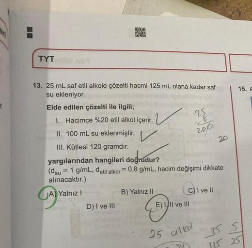 R
TYT
13. 25 mL saf etil alkole çözelti hacmi 125 mL olana kadar saf
su ekleniyor.
Elde edilen çözelti ile ilgili;
1. Hacimce %20 etil alkol içerir.
OSO
GA
II. 100 mL su eklenmiştir.
III. Kütlesi 120 gramdır.
A) Yalnız I
D) I ve III
yargılarından hangileri