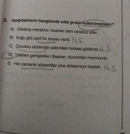 3. Aşağıdakilerin hangisinde sifat grubu kullanılmamıştır?
A) Gösteriş meraklısı insanlar beni rahatsız eder.
B) Kuğu gibi zarif bir boynu vardı. N.S.
C) Çocuksu sözleriyle salondaki herkesi güldürdü. N. S
D) Yetkileri genişletilen Başkan, durumdan memnundu.
E) Her zamanki söylentiler yine dolaşmaya başladı. N.S.