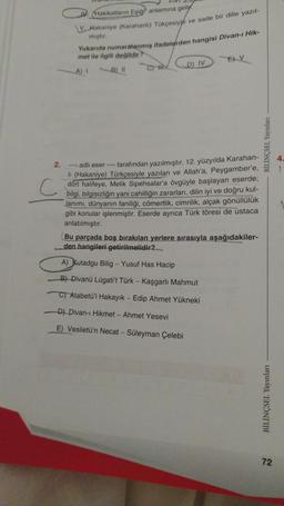 Hakikatların Eşiği anlamına geli
V.Hakaniye (Karahanlı) Tükçesiyle ve sade bir dille yazıl-
mıştır.
Yukarıda numaralanmış ifadelerden hangisi Divan-ı Hik-
met ile ilgili değildir?
A) I
B) II
C) H
D) IV
EV
2.
---- adlı eser ---- tarafından yazılmıştır. 12. yüzyılda Karahan-
Ii (Hakaniye) Türkçesiyle yazılan ve Allah'a, Peygamber'e,
dört halifeye, Melik Sipehsalar'a övgüyle başlayan eserde;
bilgi, bilgisizliğin yani cahilliğin zararları, dilin iyi ve doğru kul-
lanımı, dünyanın faniliği, cömertlik, cimrilik, alçak gönüllülük
gibi konular işlenmiştir. Eserde ayrıca Türk töresi de ustaca
anlatılmıştır.
Bu parçada boş bırakılan yerlere sırasıyla aşağıdakiler-
den hangileri getirilmelidir?
A) Kutadgu Bilig - Yusuf Has Hacip
B) Divanü Lügati't Türk - Kaşgarlı Mahmut
C) Atabetü'l Hakayık - Edip Ahmet Yükneki
D) Divan-ı Hikmet - Ahmet Yesevi
E) Vesiletü'n Necat - Süleyman Çelebi
BİLİNÇSEL Yayınları
BİLİNÇSEL Yayınları
72