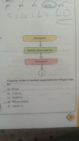 5.
A52
BY 6
5+4
8
D10
+1=
A) Elmas
B) Tuzlu su
C) Sirkeli su
D) Meyve salatası
E) Şekerli su
HH
Saf değildir.
Elektrik akımını iletmez.
12
10
Homojendir.
Yukarıda verilen X maddesi aşağıdakilerden hangisi olabi-