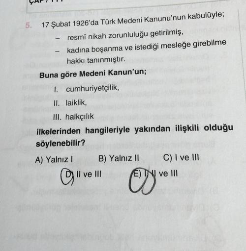 5. 17 Şubat 1926'da Türk Medeni Kanunu'nun kabulüyle;
- resmî nikah zorunluluğu getirilmiş,
kadına boşanma ve istediği mesleğe girebilme
hakkı tanınmıştır.
1
Buna göre Medeni Kanun'un;
1. cumhuriyetçilik,
II. laiklik,
III. halkçılık
ilkelerinden hangileriy