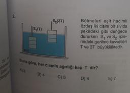 3V ve
cisimleri
Sekil v
dengede
2.
SIVI
S₁ (T)
A) 3
S₂(3T)
Buna göre, her cismin ağırlığı kaç T dir?
B) 4
Bölmeleri eşit hacimli
özdeş iki cisim bir sivida
şekildeki gibi dengede
dururken S₁ ve S₂ iple-
rindeki gerilme kuvvetleri
T ve 3T büyüklüktedir.
C) 5
D) 6
E) 7