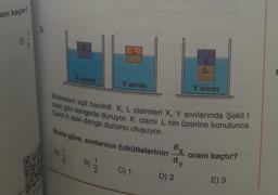 anı kaçtır?
3.
K
1/3
X SIVISI
Bölmeleri eşit hacimli K, L cisimleri X, Y Sıvılarında Şekil 1
deki gibi dengede duruyor. K cismi L nin üzerine konulunca
Şekil II deki denge durumu oluşuyor.
Buna göre, sıvılarının özkütlelerinin
B) -1/2
Y SIVISI
C) 1
dx
dy
K
D) 2
Y SIVISI
oranı kaçtır?
E) 3