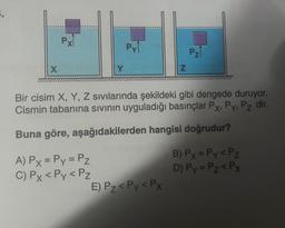 X
Px
Py
A) Px = Py = Pz
C) Px < Py < Pz
Z
Bir cisim X, Y, Z sıvılarında şekildeki gibi dengede duruyor.
Cismin tabanına sıvının uyguladığı basınçlar Px, Py, Pz dir.
Buna göre, aşağıdakilerden hangisi doğrudur?
E) Pz < Py < Px
Pz
B) Px = Py < Pz
D) Py = Pz < Px