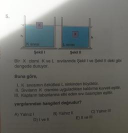 5.
X-
K SIVISI
A) Yalnız I
Şekil 1
Şekil II
Bir X cismi K ve L sıvılarında Şekil I ve Şekil II deki gibi
dengede duruyor.
X
L SIVISI
Buna göre,
I. K sıvısının özkütlesi L ninkinden büyüktür.
II. Sıvıların K cismine uyguladıkları kaldırma kuvveti eşittir.
III. Kapların tabanlarına etki eden sivi basınçları eşittir.
yargılarından hangileri doğrudur?
D) I ve II
B) Yalnız II
C) Yalnız III
E) II ve III