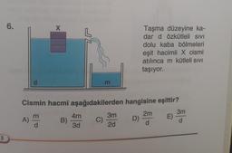 3
6.
Cismin hacmi
B)
A)
X
e|3
L
4m
3d
m
aşağıdakilerden
C)
3m
2d
Taşma düzeyine ka-
dar d özkütleli sivi
dolu kaba bölmeleri
eşit hacimli X cismi
atılınca m kütleli sıvı
taşıyor.
hangisine eşittir?
2m
E)
d
D)
3m
d