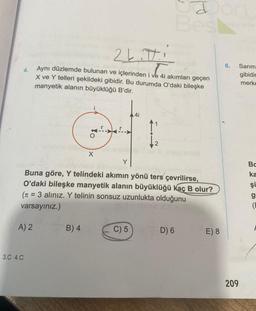 4.
A) 2
3.C 4.C
26.ti
To
Aynı düzlemde bulunan ve içlerinden i ve 4i akımları geçen
X ve Y telleri şekildeki gibidir. Bu durumda O'daki bileşke
manyetik alanın büyüklüğü B'dir.
G
<!..>
X
Buna göre, Y telindeki akımın yönü ters çevrilirse,
O'daki bileşke manyetik alanın büyüklüğü kaç B olur?
(π = 3 alınız. Y telinin sonsuz uzunlukta olduğunu
varsayınız.)
B) 4
4i
C) 5
d
Best
D) 6
E) 8
6.
Sarım
gibidin
merke
209
Bc
ka
şi
g