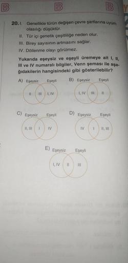 B
00
20.1. Genellikle türün değişen çevre şartlarına uyum
olasılığı düşüktür.
II. Tür içi genetik çeşitliliğe neden olur.
III. Birey sayısının artmasını sağlar.
IV. Döllenme olayı görülmez.
C)
Yukarıda eşeysiz ve eşeyli üremeye ait I, II,
III ve IV numaral