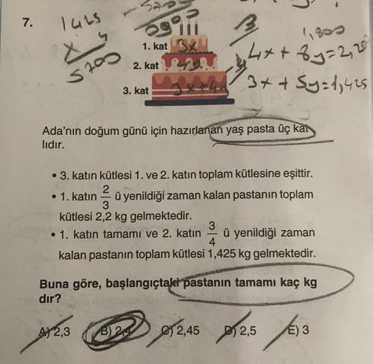 7.
1425
X
5700
Sii
1. kat
2. kat
3. kat
AY 2,3
3x4
4x+8y=2, 200
+43 + + Sy=1,425
Ada'nın doğum günü için hazırlanan yaş pasta üç kat
lıdır.
1,800
• 3. katın kütlesi 1. ve 2. katın toplam kütlesine eşittir.
2
• 1. katın ü yenildiği zaman kalan pastanın topl