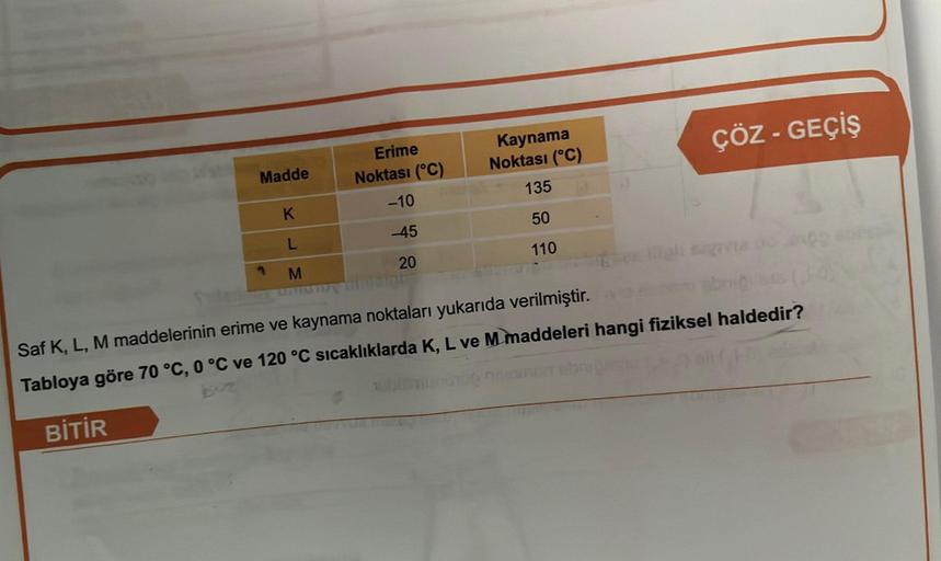 Madde
K
L
M
Erime
Noktası (°C)
-10
-45
20
Kaynama
Noktası (°C)
135
50
110
ÇÖZ - GEÇİŞ
Saf K, L, M maddelerinin erime ve kaynama noktaları yukarıda verilmiştir.
Tabloya göre 70 °C, 0 °C ve 120 °C sıcaklıklarda K, L ve M maddeleri hangi fiziksel haldedir?
Bİ