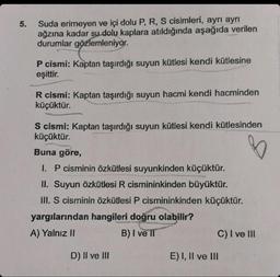 5.
Suda erimeyen ve içi dolu P, R, S cisimleri, ayrı ayrı
ağzına kadar su dolu kaplara atıldığında aşağıda verilen
durumlar gözlemleniyor.
P cismi: Kaptan taşırdığı suyun kütlesi kendi kütlesine
eşittir.
R cismi: Kaptan taşırdığı suyun hacmi kendi hacminden
küçüktür.
S cismi: Kaptan taşırdığı suyun kütlesi kendi kütlesinden
küçüktür.
B
Buna göre,
I. P cisminin özkütlesi suyunkinden küçüktür.
II. Suyun özkütlesi R cismininkinden büyüktür.
III. S cisminin özkütlesi P cismininkinden küçüktür.
yargılarından hangileri doğru olabilir?
A) Yalnız II
B) I ve Il
D) II ve III
C) I ve III
E) I, II ve III