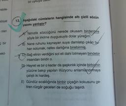 rebile-
ebiyat
olan
bir
sekil-
bir uyk
13. Aşağıdaki cümlelerin hangisinde altı çizili sözün
yazımı yanlıştır?
A Yalnızlık sözcüğünü nerede okusam birdenbire
şöyle bir irkilme duygusuyla dolar yüreğim.
B) Nane ruhunu kaynayan suya damlatıp çıkan bu
hari solumak, nefes darlığına birebirmiş.
Sağ elinin verdiğini sol eli dahi bilmeyen bindebir
insandan biridir o.
D Hayret ve bir o kadar da şaşkınlık içinde birbirinin
yüzüne bakıp yapılan illüzyonu anlamlandırmaya
çalıştı iki kardeş.
E) Gündüz sıcaklığında binbir çiçeğin kokusunu ge-
tiren rüzgâr geceleri de soğuğu taşırdı.