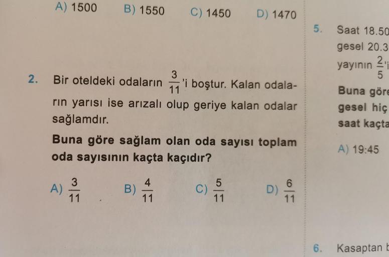 A) 1500 B) 1550
2. Bir oteldeki odaların
11
rın yarısı ise arızalı olup geriye kalan odalar
sağlamdır.
A)
Buna göre sağlam olan oda sayısı toplam
oda sayısının kaçta kaçıdır?
11
C) 1450 D) 1470
B)
3
'i boştur. Kalan odala-
4
11
C)
5
11
D)
11
5.
Saat 18.50