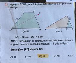 1. Aşağıda ABCD yamuk biçimindeki kâğıt ve d doğrusu ve-
rilmiştir.
A
12
D
A) 15
C
B) 16
d
B
A
Şekil I
|AD|= 12 cm, |DC| = 5 cm
ABCD yamuğunun d doğrusunun üstünde kalan kısım d
doğrusu boyunca katlandığında Şekil - Il elde ediliyor.
Buna göre, |AB| kaç cm dir?
C) 17
Şekil II
D' B
D) 18
E) 20