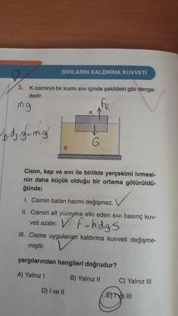 SIVILARIN KALDIRMA KUVVETİ
3. K cisminin bir kısmı sıvı içinde şekildeki gibi denge-
dedir.
fu
m.g
b.dz.g=mg
d
K
↓
G
Cisim, kap ve Sivi ile birlikte yerçekimi ivmesi-
nin daha küçük olduğu bir ortama götürüldü-
ğünde;
D) I ve II
1. Cismin batan hacmi değişmez.
II. Cismin alt yüzeyine etki eden sıvı basınç kuv-
veti azalır. VF-hd.gs
III. Cisme uygulanan kaldırma kuvveti değişme-
miştir.
yargılarından hangileri doğrudur?
A) Yalnız I
B) Yalnız II
C) Yalnız III
ETtve III