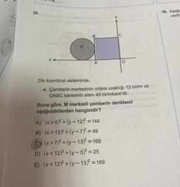 2
36. nsboligel
nimigid
duqumlinuiqulo mon
XA
M
B
A
C
Dik koordinat sisteminde,
• Çemberin merkezinin orijine uzaklığı 13 birim ve
OABC karesinin alanı 49 birimkare'dir.
A) (x+5)²+(y-12)² = 144
B) (x+12)2+(y-7)² = 49
Buna göre, M merkezli çemberin denklemi
aşağıdakilerden hangisidir?
Hoe?
D) (x+12)2+(y-5)² =25
E) (x+12)2+(y-13)²=169
(x+7)+(y-13)² =169 = (3
slation
sbigses
EVS+xEV-=
38. Aşağı
verilm