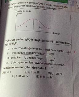 2. Iki farklı zaman aralığında göğüs boşluğu hacminde göz-
lenen değişimler aşağıdaki grafikte verilmiştir.
Göğüs Boşluğu
Hacmi
a
b
Yukarıda verilen göğüs boşluğu hacmi-zaman gra
fiği ile ilgili,
a ve b'de akciğerlerde bir miktar hava vardır.
1.
II. a'da göğüs iç basıncı azalır.
Zaman
III. b'de karın iç basıncı düşer.
III. b'de dışarı verilen havada oksijen bulunmaz.
ifadelerinden hangileri doğrudur?
A) I ve II
B) I, II ve III
D) I, III ve IV
C) I, II ve IV
E) II, III ve IV
4.