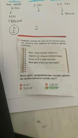 her bölme
6 SN
C
6SN
1 BÖLME
5
2
2 SN
2
IS SN
J
6 Bölme
1) Aşağıda, üzerine bir soru ve bu sorunun çözü-
mü yazılmış ders kitabına ait sayfanın görseli
verilmiştir.
A) 8.10-
Q 12,5.10¹
Soru: Gram cinsinden verilen bir a
değerinin 1 kilogram cinsinden hesap-
lanıyor ve bir b değeri bulunuyor.
Buna göre, b'nin a'ya oranı kaçtır?
Buna göre, aşağıdakilerden hangisi görsel-
de verilen sorunun cevabı olur?
B) 1,25.10-1
D) 12,5.10