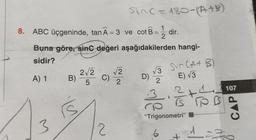 8. ABC üçgeninde, tanÃ=3 ve cot B
=
A) 1
Buna göre, sinc değeri aşağıdakilerden hangi-
sidir?
3
B)
rs
Sinc=180-(A+B)
2√2 √√2
C)
5
2
2
D)
√√3
2
3
dir.
6
Svn (A + B)
E) √3
1
IS TO B
"Trigonometri"
+
27
107