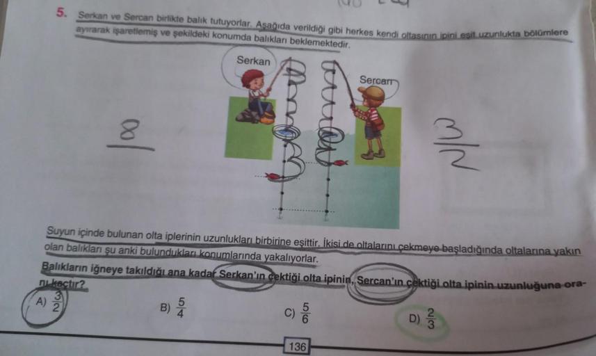 5. Serkan ve Sercan birlikte balık tutuyorlar. Aşağıda verildiği gibi herkes kendi oltasının ipini eşit uzunlukta bölümlere
ayırarak işaretlemiş ve şekildeki konumda balıkları beklemektedir.
Serkan
Balıkların iğneye takıldığı ana kadar Serkan'ın çektiği ol
