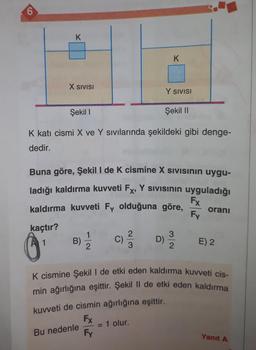 6
kaçtır?
K
O
X SIVISI
1
Şekil 1
K kati cismi X ve Y sıvılarında şekildeki gibi denge-
dedir.
Buna göre, Şekil I de K cismine X Sivisinin uygu-
ladığı kaldırma kuvveti Fx, Y Sivisinin uyguladığı
kaldırma kuvveti Fy olduğuna göre,
Fx
Fy
B)
10
Bu nedenle
2
C)
2
3
K
Y SIVISI
D)
= 1 olur.
Şekil II
3
2
oranı
K cismine Şekil I de etki eden kaldırma kuvveti cis-
min ağırlığına eşittir. Şekil II de etki eden kaldırma
kuvveti de cismin ağırlığına eşittir.
Fx
Fy
E) 2
Yanıt A