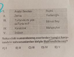 1.
II.
IV.
V.
Araba Sevdası
Zehra
Turfanda mı yok-
saTurfa mı?
Karabibik
İntibah
Suphi
Yosturoğlu
Bihruz Bey
Mahpeyker
Yukarıdaki numaralanmış eserlerden hangisi karşı-
sındaki kahramanlardan biriyle ilişkilendirilemez?
A) I
B) II
C) III D) IV E) V