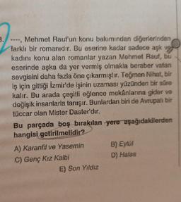 3.
Mehmet Rauf'un konu bakımından diğerlerinden
farklı bir romanıdır. Bu eserine kadar sadece aşk ve
kadını konu alan romanlar yazan Mehmet Rauf, bu
eserinde aşka da yer vermiş olmakla beraber vatan
sevgisini daha fazla öne çıkarmıştır. Teğmen Nihat, bir
iş için gittiği İzmir'de işinin uzaması yüzünden bir süre
kalır. Bu arada çeşitli eğlence mekânlarına gider ve
değişik insanlarla tanışır. Bunlardan biri de Avrupalı bir
tüccar olan Mister Daster'dır.
***
Bu parçada boş bırakılan yere aşağıdakilerden
hangisi getirilmelidir?
A) Karanfil ve Yasemin
C) Genç Kız Kalbi
E) Son Yıldız
B) Eylül
D) Halas