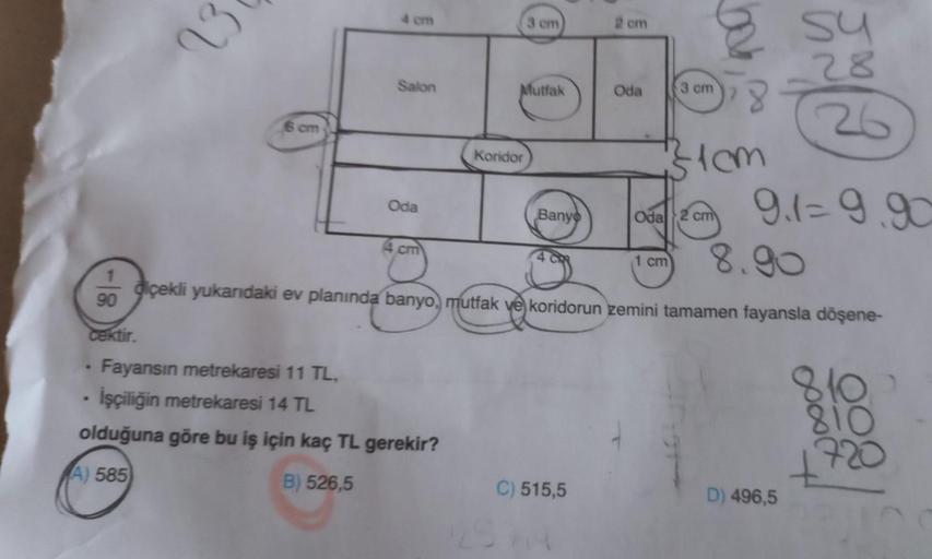 1
90
23
cektir.
Salon
6 cm
Oda
4 cm
Fayansın metrekaresi 11 TL,
İşçiliğin metrekaresi 14 TL
olduğuna göre bu iş için kaç TL gerekir?
A) 585
B) 526,5
3 cm
Mutfak
Koridor
26
cm
Oda
02cm 9.1=9.90
8.90
diçekli yukarıdaki ev planında banyo, mutfak ve koridorun