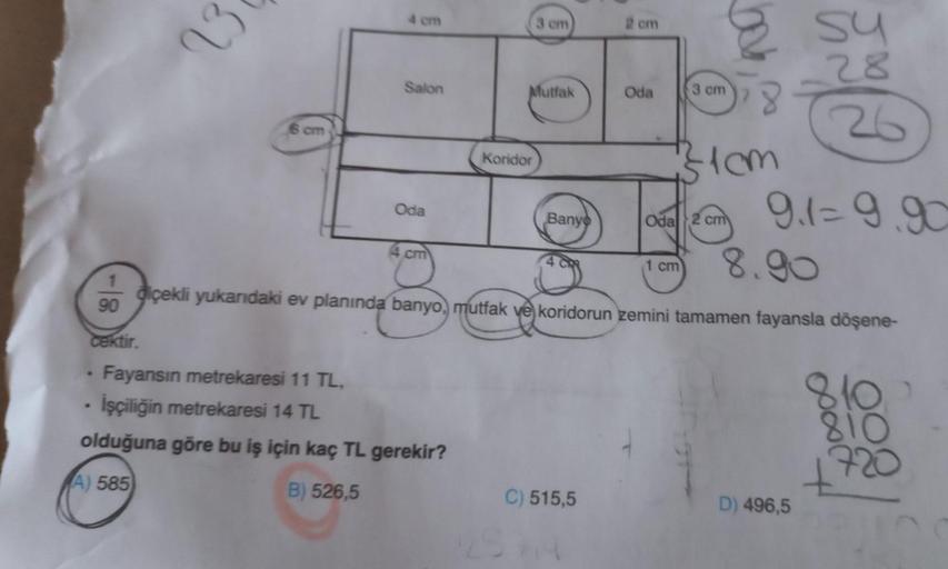 1
90
23
cektir.
Salon
6 cm
Oda
4 cm
Fayansın metrekaresi 11 TL,
İşçiliğin metrekaresi 14 TL
olduğuna göre bu iş için kaç TL gerekir?
A) 585
B) 526,5
3 cm
Mutfak
Koridor
26
cm
Oda
02cm 9.1=9.90
8.90
diçekli yukarıdaki ev planında banyo, mutfak ve koridorun 