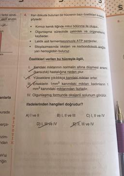 farklı sindi-
i aktif enzim
sin
ani
anlarla
burada
parça-
B
İ
nzim-
ndan K
OH'si
riğin
4.
Kan dokuda bulunan bir hücrenin bazı özellikleri kısaca
şöyledir:
Kırmızı kemik iliğinde mitoz bölünme ile oluşur.
Olgunlaşma sürecinde çekirdek ve organellerini
kaybeder.
Laktik asit fermentasyonuyla ATP sentezler.
Sitoplazmasında oksijen ve karbondioksiti_bağla-
yan hemoglobin bulunur.
Özellikleri verilen bu hücreyle ilgili,
1. Kandaki miktarının normalin altına düşmesi anemi
(kansızlık) hastalığına neden olur.
MI. Yükseklere çıkıldıkça kandaki miktarı artar.
III Erkeklerin 1mm³ kanındaki miktarı kadınların 1
mm³ kanındaki miktarından fazladır.
IV. Olgunlaşmış formunda oksijenli solunum görülür.
ifadelerinden hangileri doğrudur?
A) I ve II
D) I, II ve IV
B) I, II ve III
C) I, II ve IV
E) II, III ve IV
5
9⁹9