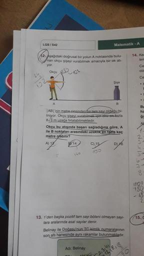 LGS / S42
12. Aşağıdaki doğrusal bir yolun A noktasında bulu-
nan okçu şişeyi vurabilmek amacıyla bir ok atı-
yor.
Okçu
A
|AB|'nin metre cinsinden bir tam sayı olduğu bi-
liniyor. Okçu şişeyi vurabilmek için oku en fazla
8√3 m uzağa fırlatabilmektedir.
14

