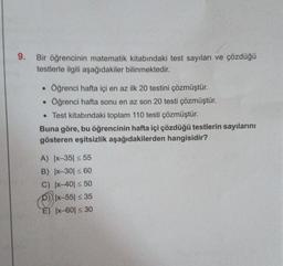 9.
Bir öğrencinin matematik kitabındaki test sayıları ve çözdüğü
testlerle ilgili aşağıdakiler bilinmektedir.
●
.
Öğrenci hafta içi en az ilk 20 testini çözmüştür.
Öğrenci hafta sonu en az son 20 testi çözmüştür.
• Test kitabındaki toplam 110 testi çözmüştür.
Buna göre, bu öğrencinin hafta içi çözdüğü testlerin sayılarını
gösteren eşitsizlik aşağıdakilerden hangisidir?
A) |x-35 ≤ 55
B) |x-30 ≤ 60
C) |x-401 ≤ 50
D) |x-551 ≤ 35
E) |x-601 ≤ 30