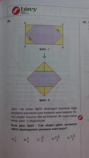 39.
birey
KURUMLARI
A
Şekil - 1
Şekil -2
23
Şekil -1'de verilen ABCD dikdörtgeni biçiminde kâğıt
parçasının kısa kenarı uzun kenarının yarısı kadardır. Kır-
mızı çizgiler boyunca dört eş ikizkenar dik üçgen parça
kesilip Şekil - 2 oluşturuluyor.
B
Buna gör