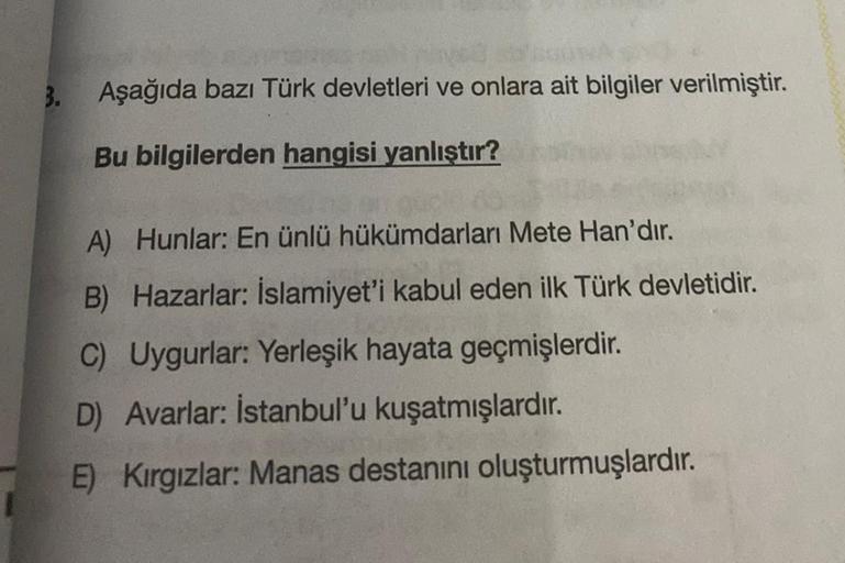 3.
Aşağıda bazı Türk devletleri ve onlara ait bilgiler verilmiştir.
Bu bilgilerden hangisi yanlıştır?
A) Hunlar: En ünlü hükümdarları Mete Han'dır.
B) Hazarlar: İslamiyet'i kabul eden ilk Türk devletidir.
C) Uygurlar: Yerleşik hayata geçmişlerdir.
D) Avarl